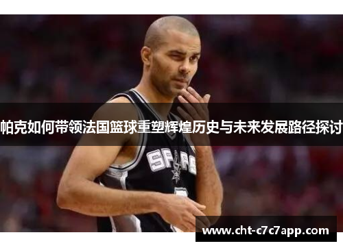 帕克如何带领法国篮球重塑辉煌历史与未来发展路径探讨