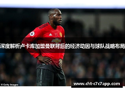 深度解析卢卡库加盟曼联背后的经济动因与球队战略布局 深度解析卢卡库加盟曼联背后的经济动因与球队战略布局