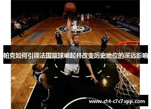 帕克如何引领法国篮球崛起并改变历史地位的深远影响 帕克如何引领法国篮球崛起并改变历史地位的深远影响