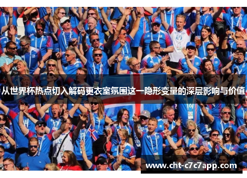 从世界杯热点切入解码更衣室氛围这一隐形变量的深层影响与价值 从世界杯热点切入解码更衣室氛围这一隐形变量的深层影响与价值