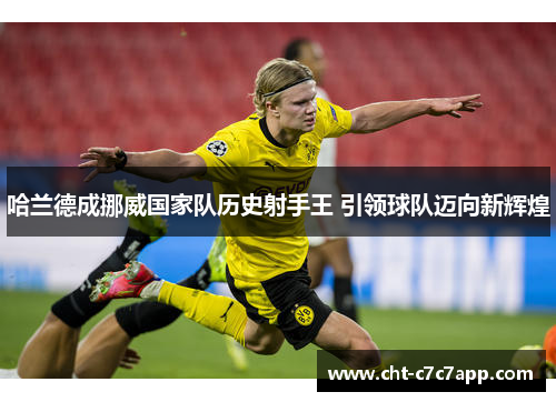 哈兰德成挪威国家队历史射手王 引领球队迈向新辉煌