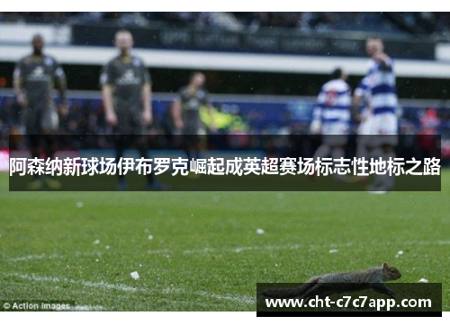 阿森纳新球场伊布罗克崛起成英超赛场标志性地标之路